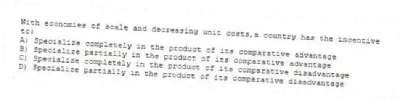 With economies of scale and decreasing unit costs,a country has the incentive to:
A) Specialize completely in the product of its comparative advantage
B) Specialize partially in the product of its comparative advantage
C) Specialize completely in the product of its comparative disadvantage
D) Specialize partially in the product of its comparative disadvantage
