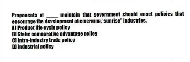 Proponents of ____ maintain that government should enact policies that encourage the development of emerging,"sunrise" industries.
A) Product life cycle policy
B) Static comparative advantage policy
C) Intra-industry trade policy
D) Industrial policy