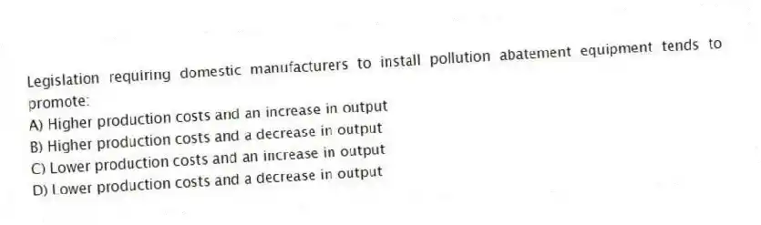 Legislation requiring domestic manufacturers to install pollution abatement equipment tends to promote:
A) Higher production costs and an increase in output
B) Higher production costs and a decrease in output
C) Lower production costs and an increase in output
D) Lower production costs and a decrease in output