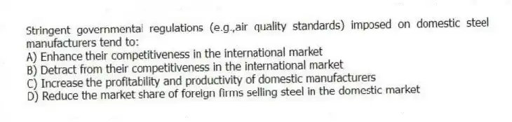 Stringent governmental regulations (e.g.,air quality standards) imposed on domestic steel manufacturers tend to:
A) Enhance their competitiveness in the international market
B) Detract from their competitiveness in the international market
C) Increase the profitability and productivity of domestic manufacturers
D) Reduce the market share of foreign firms selling steel in the domestic market