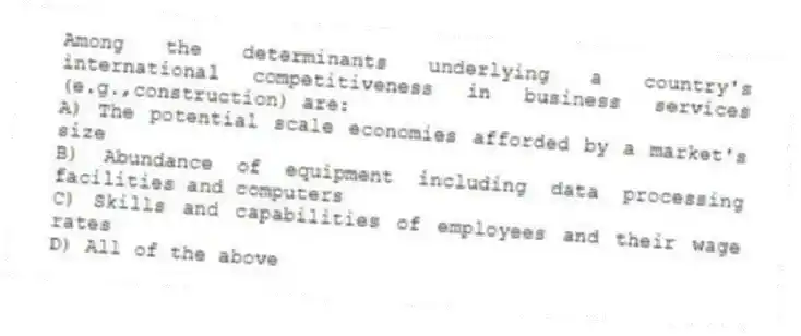 Among the determinants underlying a country's international competitiveness in business services (e.g.,construction) are:
A) The potential scale economies afforded by a market's size
B) Abundance of equipment including data processing facilities and computers
C) Skills and capabilities of employees and their wage rates
D) All of the above