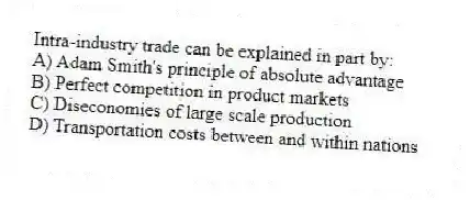 Intra-industry trade can be explained in part by:
A) Adam Smith's principle of absolute advantage
B) Perfect competition in product markets
C) Diseconomies of large scale production
D) Transportation costs between and within nations