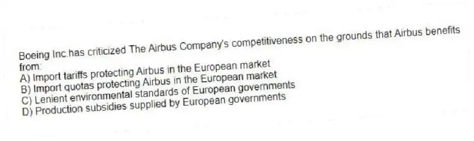 Boeing Inc.has criticized The Airbus Company's competitiveness on the grounds that Airbus benefits from:
A) Import tariffs protecting Airbus in the European market
B) Import quotas protecting Airbus in the European market
C) Lenient environmental standards of European governments
D) Production subsidies supplied by European governments