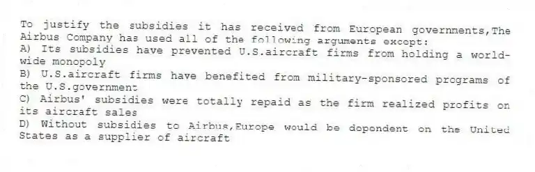 To justify the subsidies it has received from European governments,The Airbus Company has used all of the following arguments except:
A) Its subsidies have prevented U.S.aircraft firms from holding a world-wide monopoly
B) U.S.aircraft firms have benefited from military-sponsored programs of the U.S.government
C) Airbus' subsidies were totally repaid as the firm realized profits on its aircraft sales
D) Without subsidies to Airbus,Europe would be dependent on the United States as a supplier of aircraft