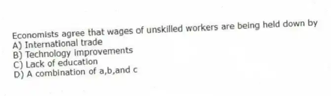 Economists agree that wages of unskilled workers are being held down by
A) International trade
B) Technology improvements
C) Lack of education
D) A combination of a,b,and c