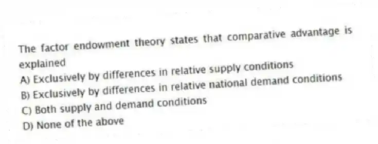 The factor endowment theory states that comparative advantage is explained
A) Exclusively by differences in relative supply conditions
B) Exclusively by differences in relative national demand conditions
C) Both supply and demand conditions
D) None of the above