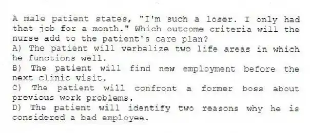A male patient states, "I'm such a loser. I only had that job for a month." Which outcome criteria will the nurse add to the patient's care plan?
A) The patient will verbalize two life areas in which he functions well.
B) The patient will find new employment before the next clinic visit.
C) The patient will confront a former boss about previous work problems.
D) The patient will identify two reasons why he is considered a bad employee.