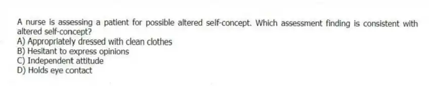 A nurse is assessing a patient for possible altered self-concept. Which assessment finding is consistent with altered self-concept?
A) Appropriately dressed with clean clothes
B) Hesitant to express opinions
C) Independent attitude
D) Holds eye contact