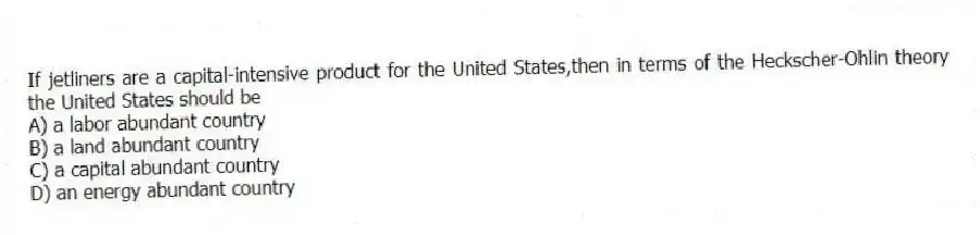 If jetliners are a capital-intensive product for the United States,then in terms of the Heckscher-Ohlin theory the United States should be
A) a labor abundant country
B) a land abundant country
C) a capital abundant country
D) an energy abundant country
