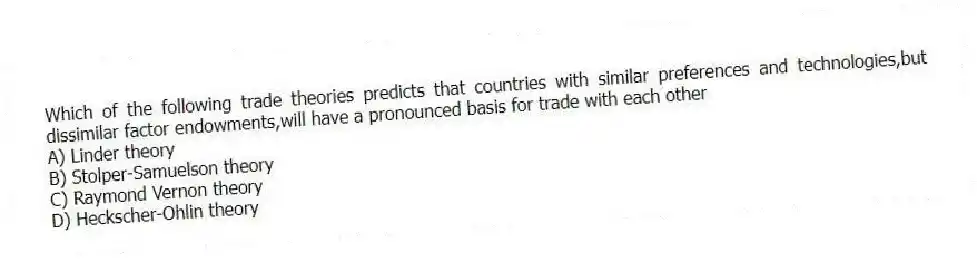 Which of the following trade theories predicts that countries with similar preferences and technologies,but dissimilar factor endowments,will have a pronounced basis for trade with each other
A) Linder theory
B) Stolper-Samuelson theory
C) Raymond Vernon theory
D) Heckscher-Ohlin theory