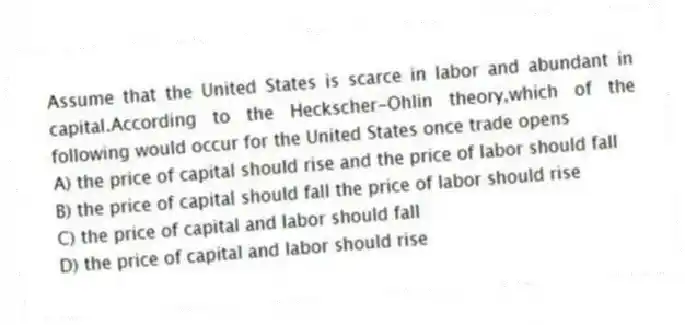 Assume that the United States is scarce in labor and abundant in capital.According to the Heckscher-Ohlin theory,which of the following would occur for the United States once trade opens
A) the price of capital should rise and the price of labor should fall
B) the price of capital should fall the price of labor should rise
C) the price of capital and labor should fall
D) the price of capital and labor should rise