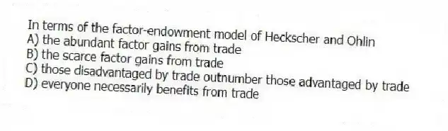 In terms of the factor-endowment model of Heckscher and Ohlin
A) the abundant factor gains from trade
B) the scarce factor gains from trade
C) those disadvantaged by trade outnumber those advantaged by trade
D) everyone necessarily benefits from trade