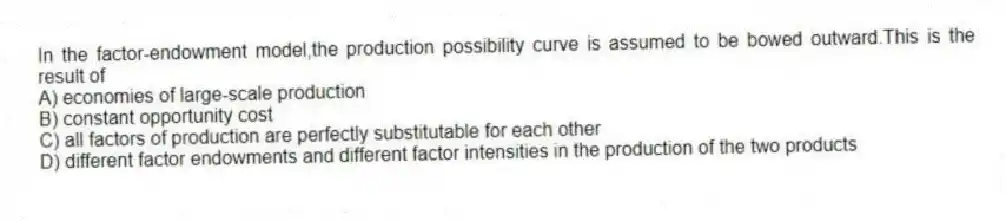 In the factor-endowment model,the production possibility curve is assumed to be bowed outward.This is the result of
A) economies of large-scale production
B) constant opportunity cost
C) all factors of production are perfectly substitutable for each other
D) different factor endowments and different factor intensities in the production of the two products