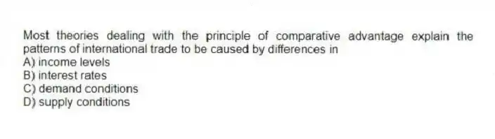Most theories dealing with the principle of comparative advantage explain the patterns of international trade to be caused by differences in
A) income levels
B) interest rates
C) demand conditions
D) supply conditions