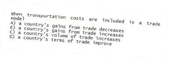 When transportation costs are included in a trade model
A) a country's gains from trade decreases
B) a country's gains from trade increases
C) a country's volume of trade increases
D) a country's terms of trade improve