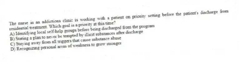 The nurse in an addictions clinic is working with a patient on priority setting before the patient's discharge from residential treatment. Which goal is a priority at this time?
A) Identifying local self-help groups before being discharged from the program
B) Stating a plan to never be tempted by illicit substances after discharge
C) Staying away from all triggers that cause substance abuse
D) Recognizing personal areas of weakness to grow stronger