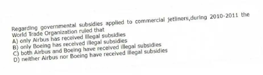 Regarding governmental subsidies applied to commercial jetliners,during 2010-2011 the World Trade Organization ruled that
A) only Airbus has received illegal subsidies
B) only Boeing has received illegal subsidies
C) both Airbus and Boeing have received illegal subsidies
D) neither Airbus nor Boeing have received illegal subsidies