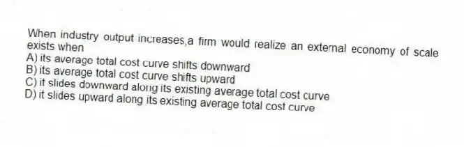 When industry output increases,a firm would realize an external economy of scale exists when
A) its average total cost curve shifts downward
B) its average total cost curve shifts upward
C) it slides downward along its existing average total cost curve
D) it slides upward along its existing average total cost curve