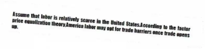 Assume that labor is relatively scarce in the United States.According to the factor price equalization theory,America labor may opt for trade barriers once trade opens up.