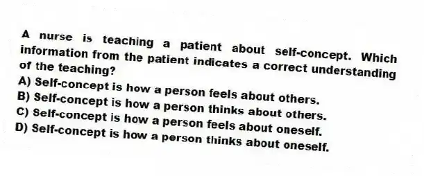 A nurse is teaching a patient about self-concept. Which information from the patient indicates a correct understanding of the teaching?
A) Self-concept is how a person feels about others.
B) Self-concept is how a person thinks about others.
C) Self-concept is how a person feels about oneself.
D) Self-concept is how a person thinks about oneself.