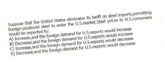 Suppose that the United States eliminates its tariff on steel imports,permitting foreign-produced steel to enter the U.S.market.Steel prices to U.S.consumers would be expected to:
A) Increase,and the foreign demand for U.S.exports would increase
B) Decrease,and the foreign demand for U.S.exports would increase
C) Increase,and the foreign demand for U.S.exports would decrease
D) Decrease,and the foreign demand for U.S.exports would decrease