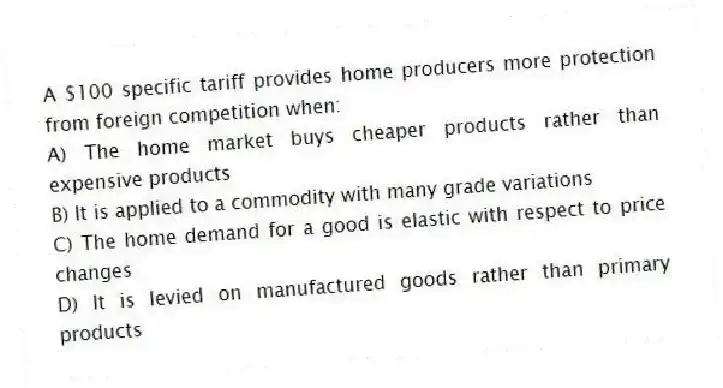 A $100 specific tariff provides home producers more protection from foreign competition when:
A) The home market buys cheaper products rather than expensive products
B) It is applied to a commodity with many grade variations
C) The home demand for a good is elastic with respect to price changes
D) It is levied on manufactured goods rather than primary products