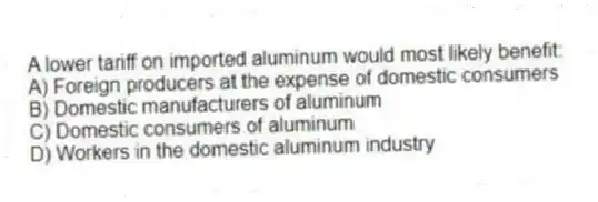 A lower tariff on imported aluminum would most likely benefit:
A) Foreign producers at the expense of domestic consumers
B) Domestic manufacturers of aluminum
C) Domestic consumers of aluminum
D) Workers in the domestic aluminum industry
