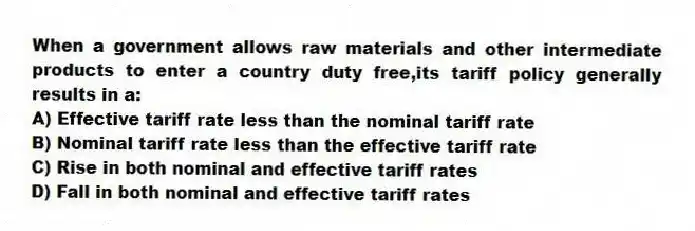 When a government allows raw materials and other intermediate products to enter a country duty free,its tariff policy generally results in a:
A) Effective tariff rate less than the nominal tariff rate
B) Nominal tariff rate less than the effective tariff rate
C) Rise in both nominal and effective tariff rates
D) Fall in both nominal and effective tariff rates