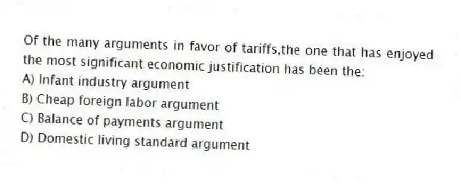 Of the many arguments in favor of tariffs,the one that has enjoyed the most significant economic justification has been the:
A) Infant industry argument
B) Cheap foreign labor argument
C) Balance of payments argument
D) Domestic living standard argument