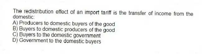 The redistribution effect of an import tariff is the transfer of income from the domestic:
A) Producers to domestic buyers of the good
B) Buyers to domestic producers of the good
C) Buyers to the domestic government
D) Government to the domestic buyers