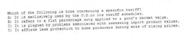 Which of the following is true concerning a specific tariff?
A) It is exclusively used by the U.S.in its tariff schedules.
B) It refers to a flat percentage duty applied to a good's market value.
C) It is plagued by problems associated with assessing import product values.
D) It affords less protection to home producers during eras of rising prices.
