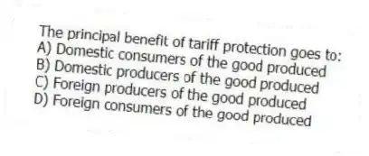 The principal benefit of tariff protection goes to:
A) Domestic consumers of the good produced
B) Domestic producers of the good produced
C) Foreign producers of the good produced
D) Foreign consumers of the good produced