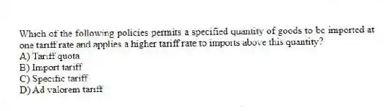 Which of the following policies permits a specified quantity of goods to be imported at one tariff rate and applies a higher tariff rate to imports above this quantity?
A) Tariff quota
B) Import tariff
C) Specific tariff
D) Ad valorem tariff