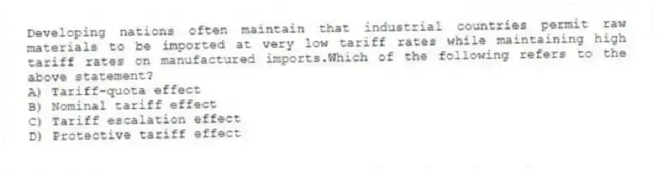 Developing nations often maintain that industrial countries permit raw materials to be imported at very low tariff rates while maintaining high tariff rates on manufactured imports.Which of the following refers to the above statement?
A) Tariff-quota effect
B) Nominal tariff effect
C) Tariff escalation effect
D) Protective tariff effect