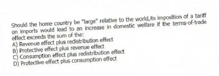Should the home country be "large" relative to the world,its imposition of a tariff on imports would lead to an increase in domestic welfare if the terms-of-trade effect exceeds the sum of the:
A) Revenue effect plus redistribution effect
B) Protective effect plus revenue effect
C) Consumption effect plus redistribution effect
D) Protective effect plus consumption effect