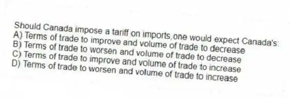Should Canada impose a tariff on imports,one would expect Canada's:
A) Terms of trade to improve and volume of trade to decrease
B) Terms of trade to worsen and volume of trade to decrease
C) Terms of trade to improve and volume of trade to increase
D) Terms of trade to worsen and volume of trade to increase