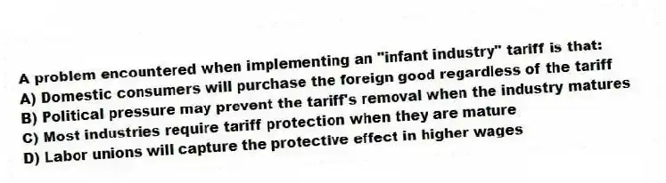 A problem encountered when implementing an "infant industry" tariff is that:
A) Domestic consumers will purchase the foreign good regardless of the tariff
B) Political pressure may prevent the tariff's removal when the industry matures
C) Most industries require tariff protection when they are mature
D) Labor unions will capture the protective effect in higher wages