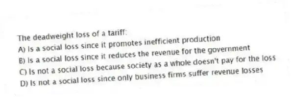 The deadweight loss of a tariff:
A) Is a social loss since it promotes inefficient production
B) Is a social loss since it reduces the revenue for the government
C) Is not a social loss because society as a whole doesn't pay for the loss
D) Is not a social loss since only business firms suffer revenue losses