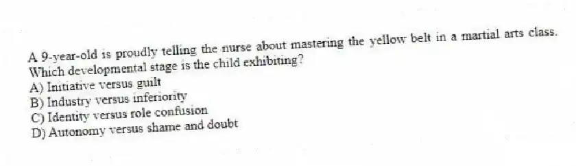 A 9-year-old is proudly telling the nurse about mastering the yellow belt in a martial arts class. Which developmental stage is the child exhibiting?
A) Initiative versus guilt
B) Industry versus inferiority
C) Identity versus role confusion
D) Autonomy versus shame and doubt