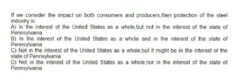 If we consider the impact on both consumers and producers,then protection of the steel industry is:
A) In the interest of the United States as a whole,but not in the interest of the state of Pennsylvania
B) In the interest of the United States as a whole and in the interest of the state of Pennsylvania
C) Not in the interest of the United States as a whole,but it might be in the interest of the state of Pennsylvania
D) Not in the interest of the United States as a whole,nor in the interest of the state of Pennsylvania