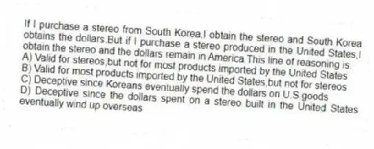 If I purchase a stereo from South Korea,I obtain the stereo and South Korea obtains the dollars.But if I purchase a stereo produced in the United States,I obtain the stereo and the dollars remain in America.This line of reasoning is:
A) Valid for stereos,but not for most products imported by the United States
B) Valid for most products imported by the United States,but not for stereos
C) Deceptive since Koreans eventually spend the dollars on U.S.goods
D) Deceptive since the dollars spent on a stereo built in the United States eventually wind up overseas