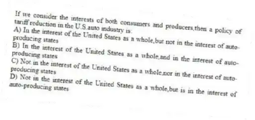 If we consider the interests of both consumers and producers,then a policy of tariff reduction in the U.S.auto industry is:
A) In the interest of the United States as a whole,but not in the interest of auto-producing states
B) In the interest of the United States as a whole,and in the interest of auto-producing states
C) Not in the interest of the United States as a whole,nor in the interest of auto-producing states
D) Not in the interest of the United States as a whole,but is in the interest of auto-producing states