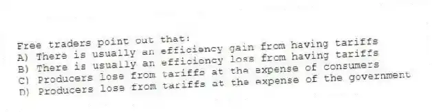 Free traders point out that:
A) There is usually an efficiency gain from having tariffs
B) There is usually an efficiency loss from having tariffs
C) Producers lose from tariffs at the expense of consumers
D) Producers lose from tariffs at the expense of the government