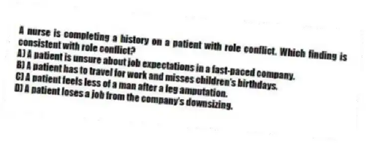 A nurse is completing a history on a patient with role conflict. Which finding is consistent with role conflict?
A) A patient is unsure about job expectations in a fast-paced company.
B) A patient has to travel for work and misses children's birthdays.
C) A patient feels less of a man after a leg amputation.
D) A patient loses a job from the company's downsizing.