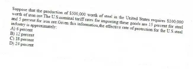 Suppose that the production of $500,000 worth of steel in the United States requires $100,000 worth of iron ore.The U.S.nominal tariff rates for importing these goods are 15 percent for steel and 5 percent for iron ore.Given this information,the effective rate of protection for the U.S.steel industry is approximately:
A) 6 percent
B) 12 percent
C) 18 percent
D) 24 percent