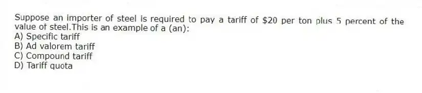 Suppose an importer of steel is required to pay a tariff of $20 per ton plus 5 percent of the value of steel.This is an example of a (an):
A) Specific tariff
B) Ad valorem tariff
C) Compound tariff
D) Tariff quota