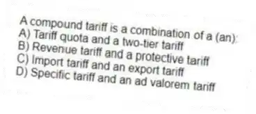 A compound tariff is a combination of a (an):
A) Tariff quota and a two-tier tariff
B) Revenue tariff and a protective tariff
C) Import tariff and an export tariff
D) Specific tariff and an ad valorem tariff