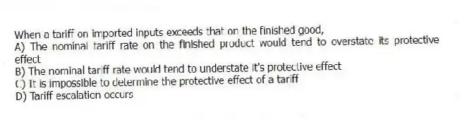 When a tariff on imported inputs exceeds that on the finished good,
A) The nominal tariff rate on the finished product would tend to overstate its protective effect
B) The nominal tariff rate would tend to understate it's protective effect
C) It is impossible to determine the protective effect of a tariff
D) Tariff escalation occurs