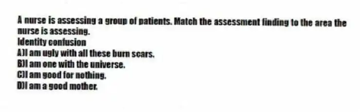 A nurse is assessing a group of patients. Match the assessment finding to the area the nurse is assessing.
-Identity confusion
A)I am ugly with all these burn scars.
B)I am one with the universe.
C)I am good for nothing.
D)I am a good mother.