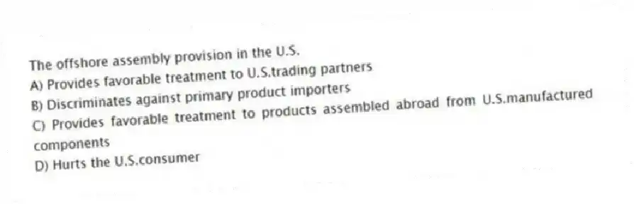The offshore assembly provision in the U.S.
A) Provides favorable treatment to U.S.trading partners
B) Discriminates against primary product importers
C) Provides favorable treatment to products assembled abroad from U.S.manufactured components
D) Hurts the U.S.consumer